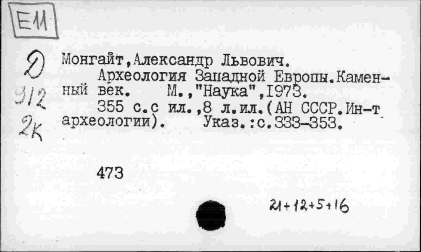 ﻿Монгайт,Александр Львович.
Археология Западной Европы.Каменный вёк. М. /’Наука", 1973.
355 с.с ил.,8 л.ил.(АН СССР.Ин-т археологии). Указ.: с.333-353.
473
